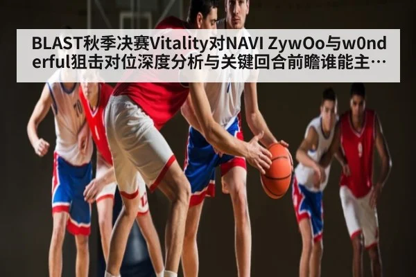 BLAST秋季决赛Vitality对NAVI ZywOo与w0nderful狙击对位深度分析与关键回合前瞻谁能主宰AWP节奏 - ng28.h5